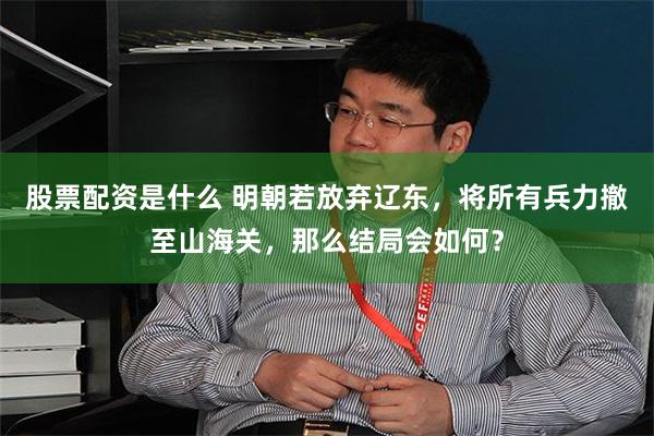 股票配资是什么 明朝若放弃辽东，将所有兵力撤至山海关，那么结局会如何？