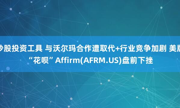 炒股投资工具 与沃尔玛合作遭取代+行业竞争加剧 美版“花呗”Affirm(AFRM.US)盘前下挫