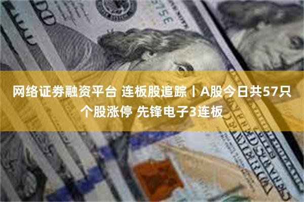 网络证劵融资平台 连板股追踪丨A股今日共57只个股涨停 先锋电子3连板