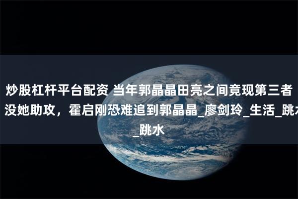 炒股杠杆平台配资 当年郭晶晶田亮之间竟现第三者，没她助攻，霍启刚恐难追到郭晶晶_廖剑玲_生活_跳水