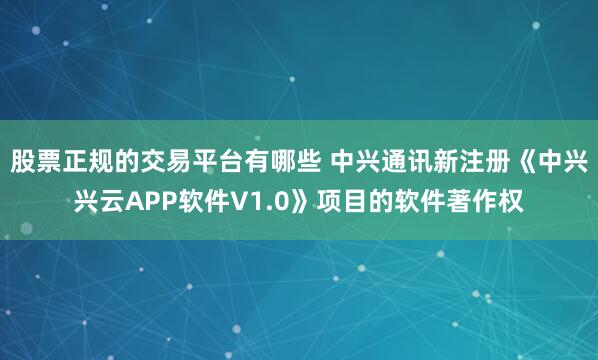 股票正规的交易平台有哪些 中兴通讯新注册《中兴兴云APP软件V1.0》项目的软件著作权