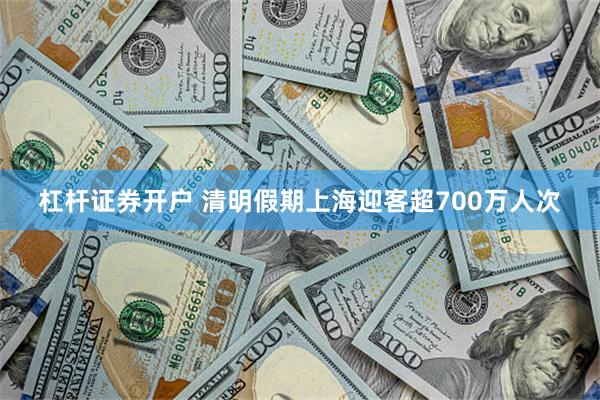 杠杆证券开户 清明假期上海迎客超700万人次