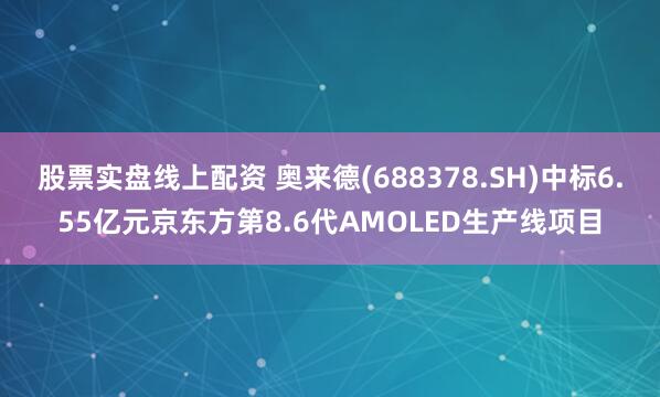 股票实盘线上配资 奥来德(688378.SH)中标6.55亿元京东方第8.6代AMOLED生产线项目