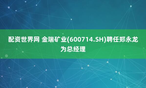 配资世界网 金瑞矿业(600714.SH)聘任郑永龙为总经理