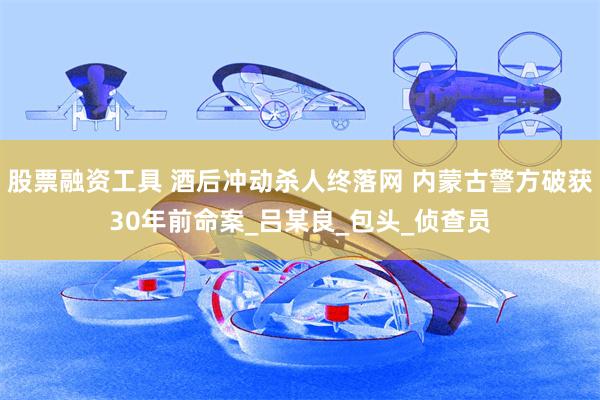 股票融资工具 酒后冲动杀人终落网 内蒙古警方破获30年前命案_吕某良_包头_侦查员
