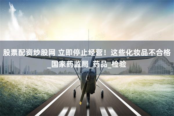 股票配资炒股网 立即停止经营！这些化妆品不合格_国家药监局_药品_检验