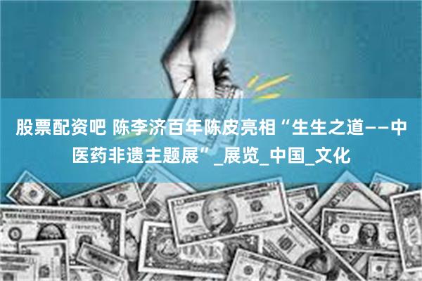 股票配资吧 陈李济百年陈皮亮相“生生之道——中医药非遗主题展”_展览_中国_文化