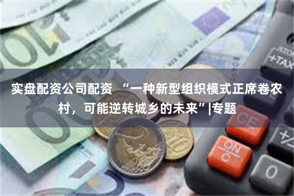 实盘配资公司配资  “一种新型组织模式正席卷农村，可能逆转城乡的未来”|专题