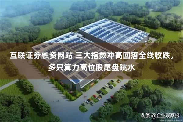 互联证劵融资网站 三大指数冲高回落全线收跌，多只算力高位股尾盘跳水