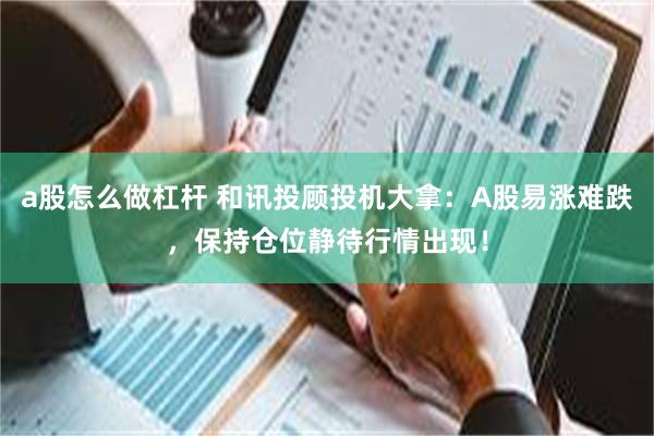 a股怎么做杠杆 和讯投顾投机大拿：A股易涨难跌，保持仓位静待行情出现！