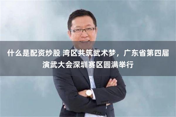 什么是配资炒股 湾区共筑武术梦，广东省第四届演武大会深圳赛区圆满举行