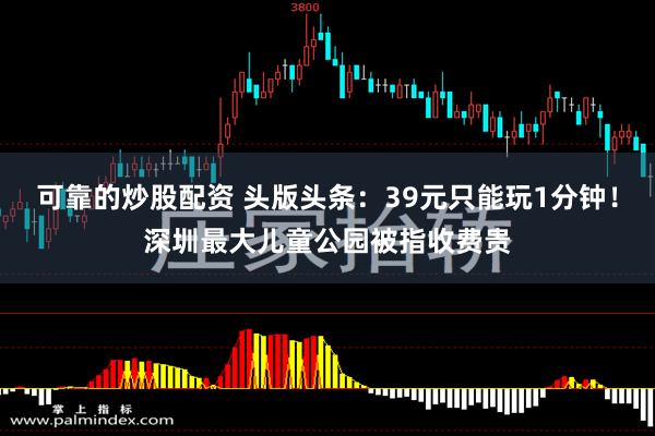 可靠的炒股配资 头版头条：39元只能玩1分钟！深圳最大儿童公园被指收费贵