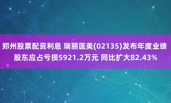 郑州股票配资利息 瑞丽医美(02135)发布年度业绩 股东应占亏损5921.2万元 同比扩大82.43%