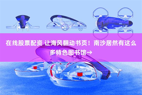 在线股票配资 让海风翻动书页！南沙居然有这么多特色图书馆→