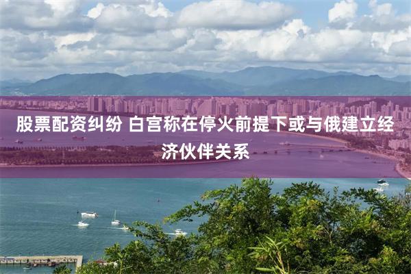 股票配资纠纷 白宫称在停火前提下或与俄建立经济伙伴关系