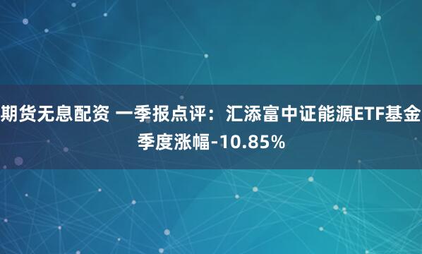期货无息配资 一季报点评：汇添富中证能源ETF基金季度涨幅-10.85%