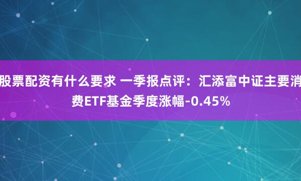 股票配资有什么要求 一季报点评：汇添富中证主要消费ETF基金季度涨幅-0.45%