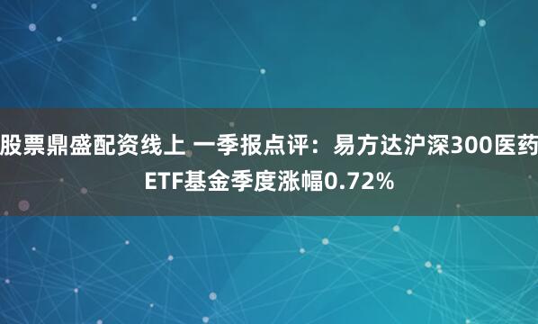 股票鼎盛配资线上 一季报点评：易方达沪深300医药ETF基金季度涨幅0.72%