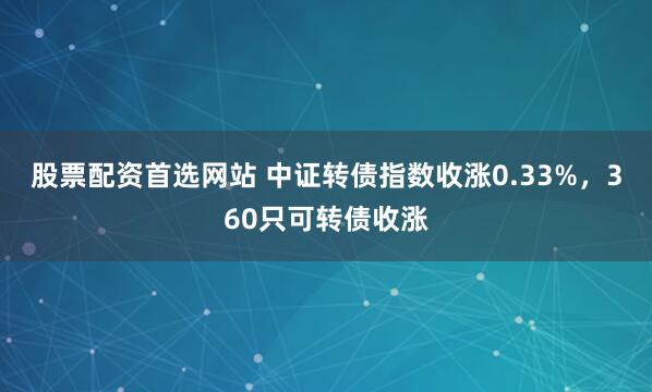 股票配资首选网站 中证转债指数收涨0.33%，360只可转债收涨