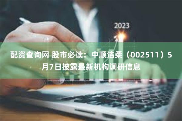 配资查询网 股市必读：中顺洁柔（002511）5月7日披露最新机构调研信息