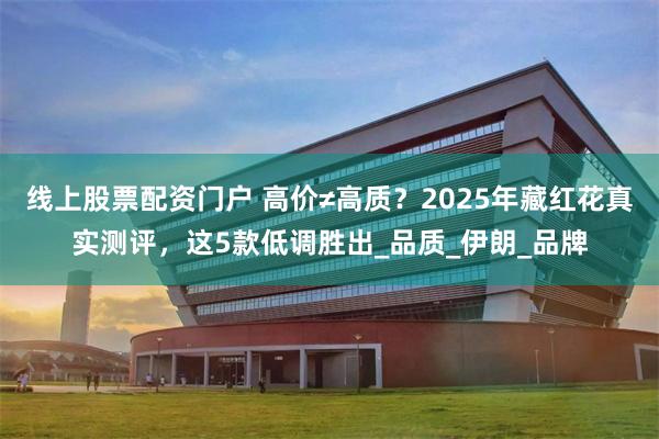 线上股票配资门户 高价≠高质？2025年藏红花真实测评，这5款低调胜出_品质_伊朗_品牌