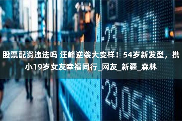 股票配资违法吗 汪峰逆袭大变样！54岁新发型，携小19岁女友幸福同行_网友_新疆_森林