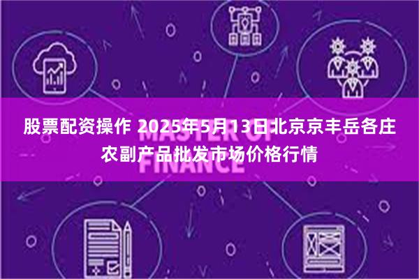 股票配资操作 2025年5月13日北京京丰岳各庄农副产品批发市场价格行情