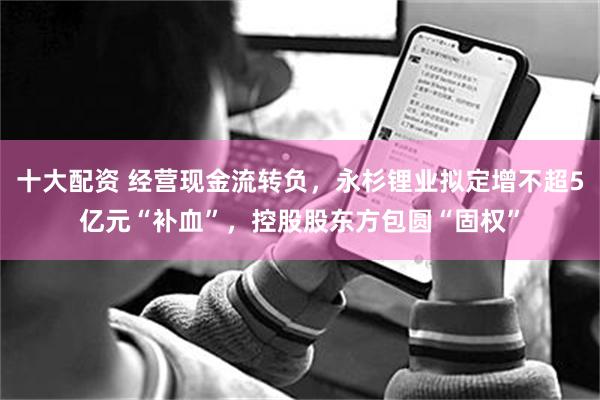 十大配资 经营现金流转负，永杉锂业拟定增不超5亿元“补血”，控股股东方包圆“固权”