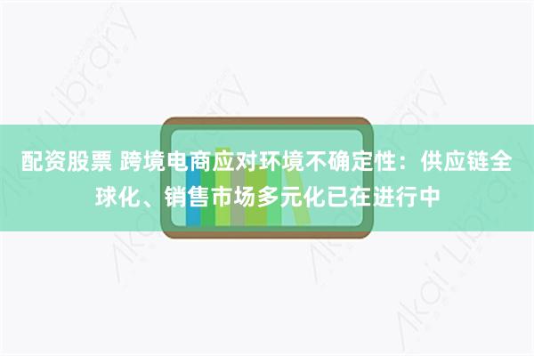 配资股票 跨境电商应对环境不确定性：供应链全球化、销售市场多元化已在进行中