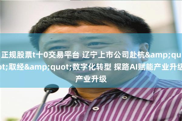正规股票t十0交易平台 辽宁上市公司赴杭&quot;取经&quot;数字化转型 探路AI赋能产业升级