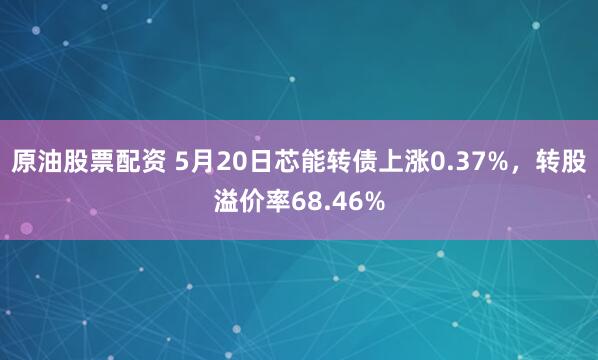 原油股票配资 5月20日芯能转债上涨0.37%，转股溢价率68.46%