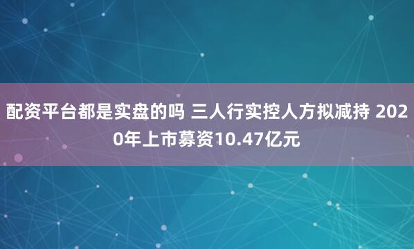 配资平台都是实盘的吗 三人行实控人方拟减持 2020年上市募资10.47亿元
