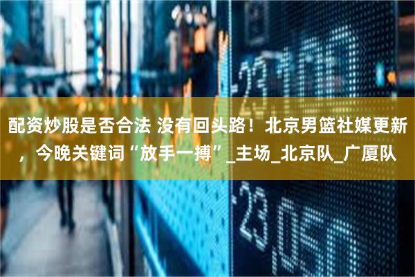 配资炒股是否合法 没有回头路！北京男篮社媒更新，今晚关键词“放手一搏”_主场_北京队_广厦队