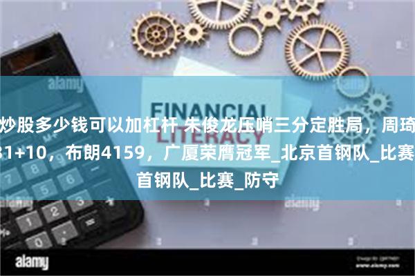 炒股多少钱可以加杠杆 朱俊龙压哨三分定胜局，周琦空砍31+10，布朗4159，广厦荣膺冠军_北京首钢队_比赛_防守
