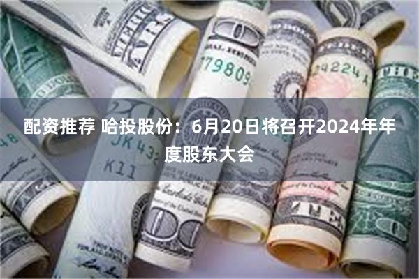 配资推荐 哈投股份：6月20日将召开2024年年度股东大会