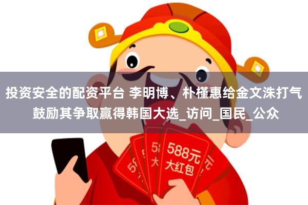 投资安全的配资平台 李明博、朴槿惠给金文洙打气 鼓励其争取赢得韩国大选_访问_国民_公众