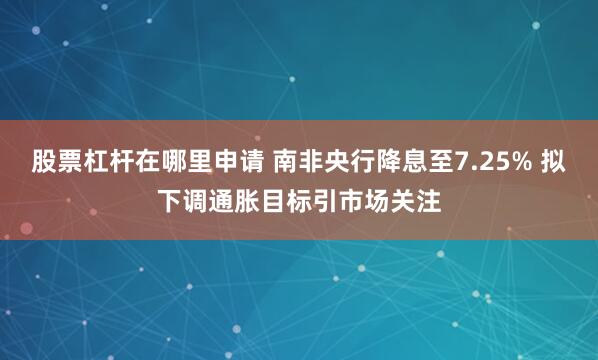 股票杠杆在哪里申请 南非央行降息至7.25% 拟下调通胀目标引市场关注