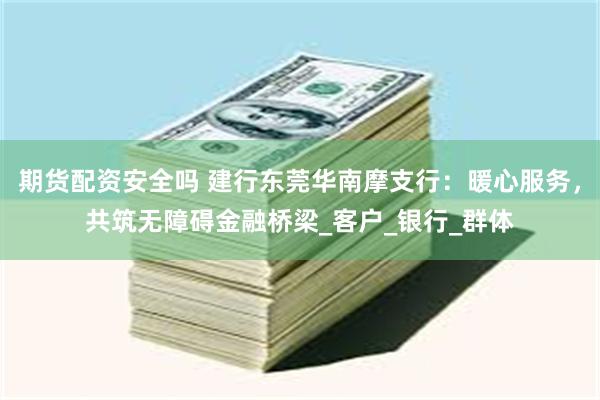 期货配资安全吗 建行东莞华南摩支行：暖心服务，共筑无障碍金融桥梁_客户_银行_群体