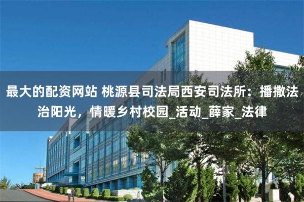 最大的配资网站 桃源县司法局西安司法所：播撒法治阳光，情暖乡村校园_活动_薛家_法律