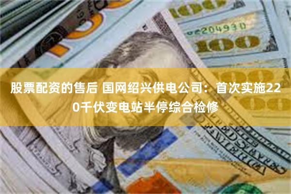 股票配资的售后 国网绍兴供电公司：首次实施220千伏变电站半停综合检修