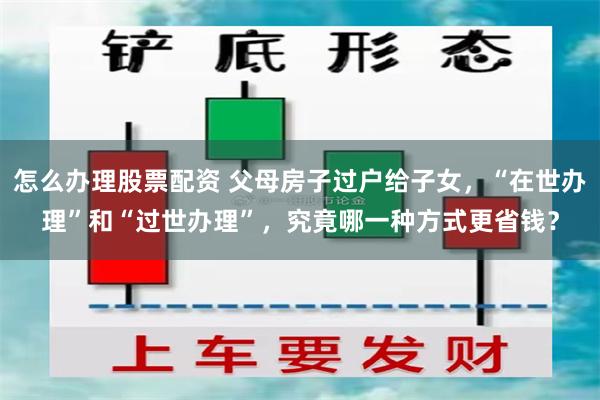 怎么办理股票配资 父母房子过户给子女，“在世办理”和“过世办理”，究竟哪一种方式更省钱？