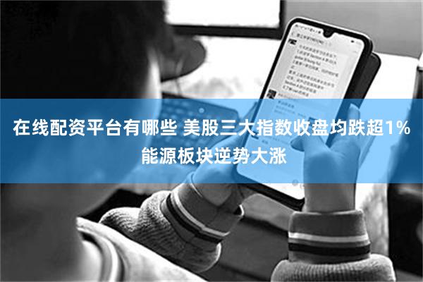 在线配资平台有哪些 美股三大指数收盘均跌超1% 能源板块逆势大涨