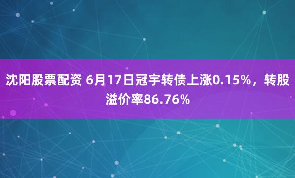 沈阳股票配资 6月17日冠宇转债上涨0.15%，转股溢价率86.76%