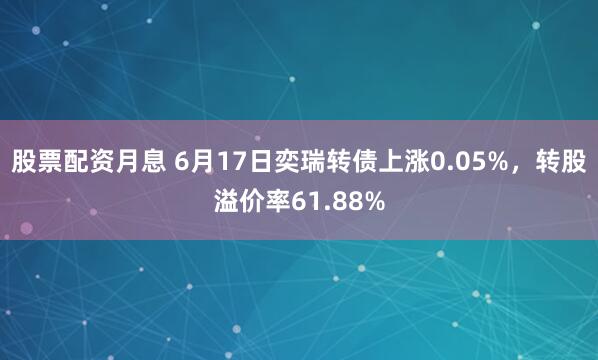 股票配资月息 6月17日奕瑞转债上涨0.05%，转股溢价率61.88%