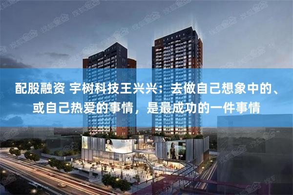配股融资 宇树科技王兴兴：去做自己想象中的、或自己热爱的事情，是最成功的一件事情