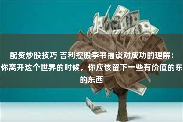 配资炒股技巧 吉利控股李书福谈对成功的理解：当你离开这个世界的时候，你应该留下一些有价值的东西