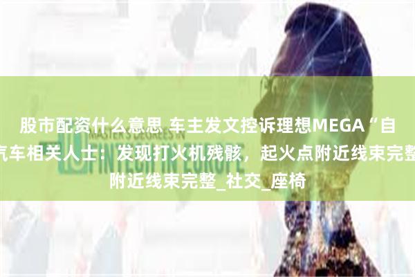 股市配资什么意思 车主发文控诉理想MEGA“自燃”，理想汽车相关人士：发现打火机残骸，起火点附近线束完整_社交_座椅