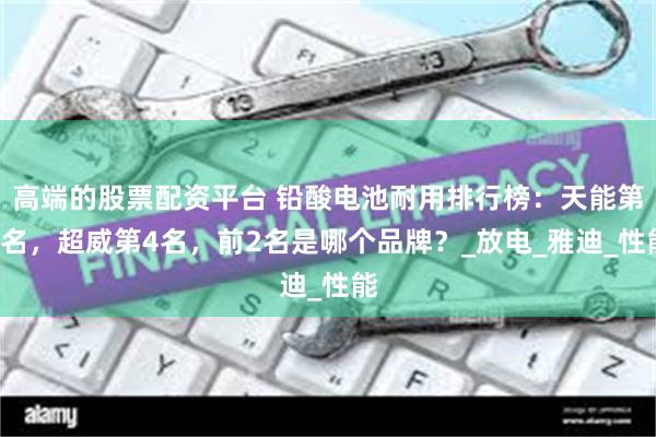 高端的股票配资平台 铅酸电池耐用排行榜：天能第3名，超威第4名，前2名是哪个品牌？_放电_雅迪_性能