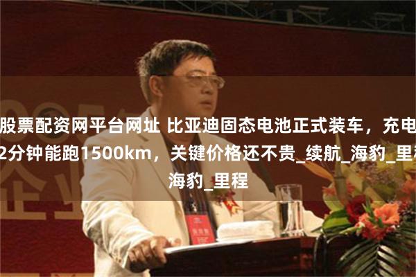 股票配资网平台网址 比亚迪固态电池正式装车，充电12分钟能跑1500km，关键价格还不贵_续航_海豹_里程