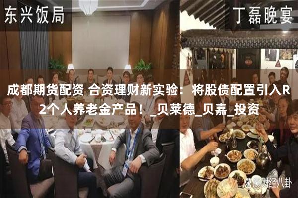 成都期货配资 合资理财新实验：将股债配置引入R2个人养老金产品！_贝莱德_贝嘉_投资